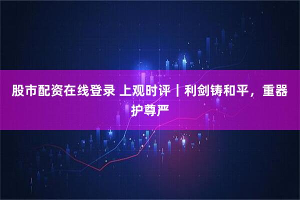 股市配资在线登录 上观时评｜利剑铸和平，重器护尊严