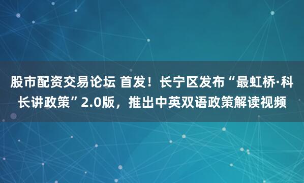 股市配资交易论坛 首发！长宁区发布“最虹桥·科长讲政策”2.0版，推出中英双语政策解读视频