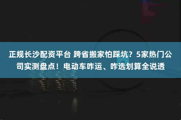 正规长沙配资平台 跨省搬家怕踩坑？5家热门公司实测盘点！电动车咋运、咋选划算全说透