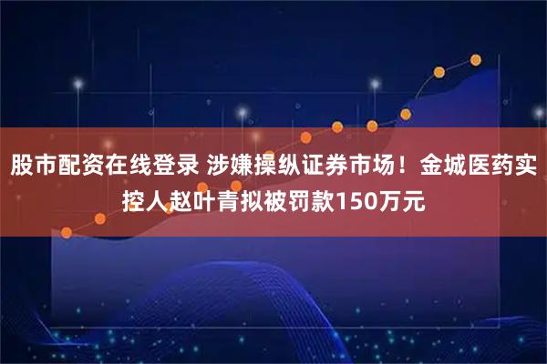 股市配资在线登录 涉嫌操纵证券市场！金城医药实控人赵叶青拟被罚款150万元