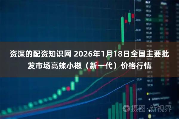 资深的配资知识网 2026年1月18日全国主要批发市场高辣小椒（新一代）价格行情
