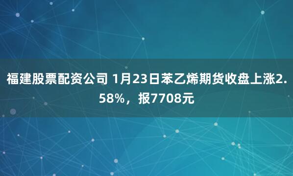 福建股票配资公司 1月23日苯乙烯期货收盘上涨2.58%，报7708元