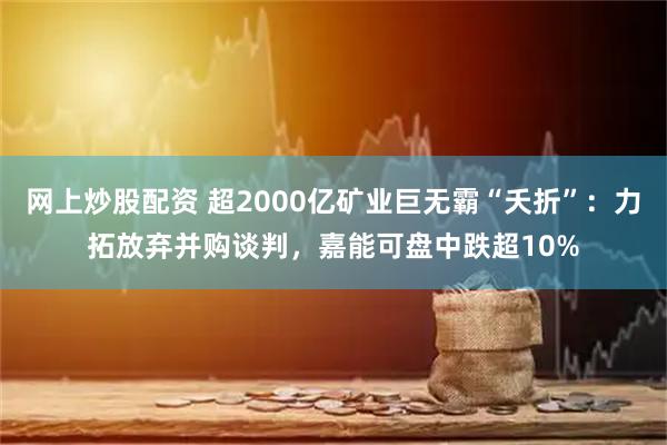 网上炒股配资 超2000亿矿业巨无霸“夭折”：力拓放弃并购谈判，嘉能可盘中跌超10%