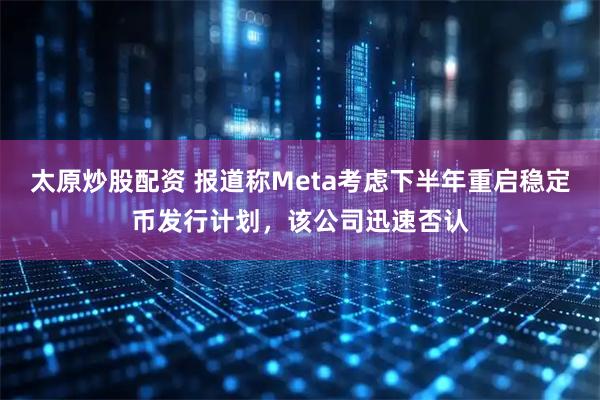 太原炒股配资 报道称Meta考虑下半年重启稳定币发行计划，该公司迅速否认