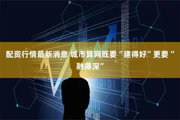 配资行情最新消息 城市算网既要“建得好”更要“融得深”