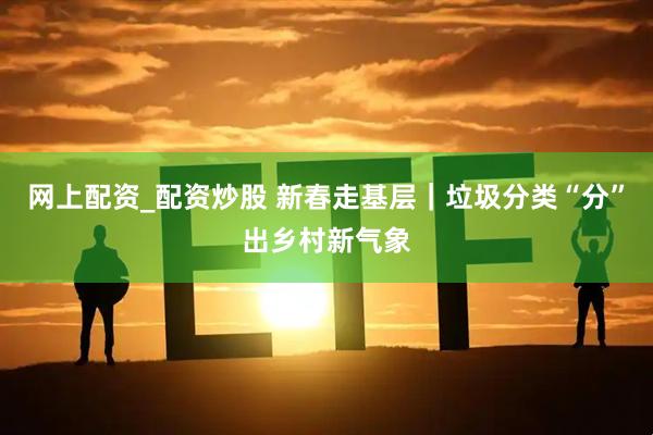 网上配资_配资炒股 新春走基层｜垃圾分类“分”出乡村新气象