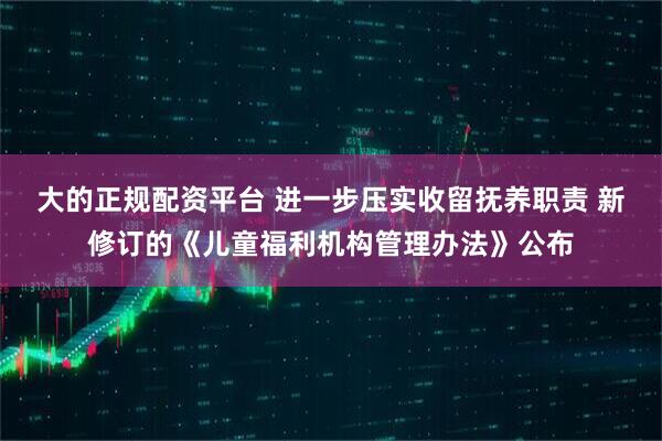大的正规配资平台 进一步压实收留抚养职责 新修订的《儿童福利机构管理办法》公布