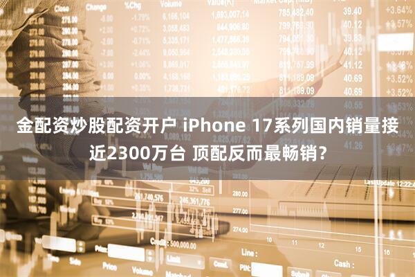 金配资炒股配资开户 iPhone 17系列国内销量接近2300万台 顶配反而最畅销？