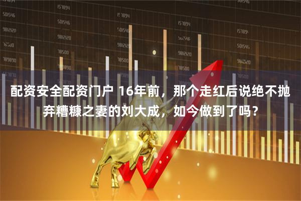 配资安全配资门户 16年前，那个走红后说绝不抛弃糟糠之妻的刘大成，如今做到了吗？