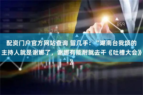 配资门户官方网站查询 留几手：“湖南台我烦的主持人就是谢娜了，谢娜有能耐就去干《吐槽大会》