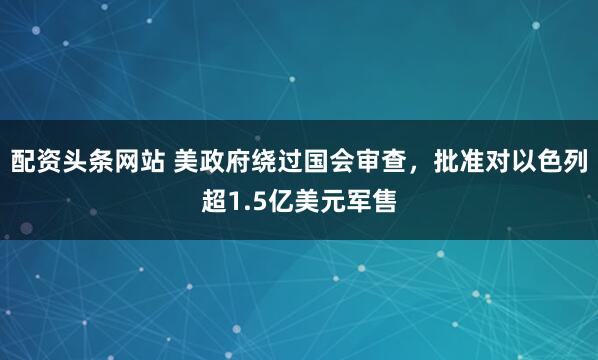 配资头条网站 美政府绕过国会审查，批准对以色列超1.5亿美元军售