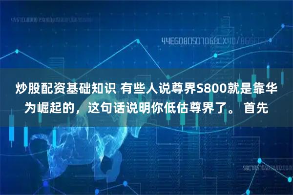 炒股配资基础知识 有些人说尊界S800就是靠华为崛起的，这句话说明你低估尊界了。 首先