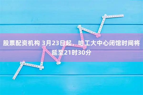 股票配资机构 3月23日起，哈工大中心闭馆时间将延至21时30分