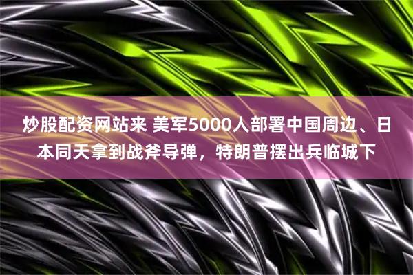 炒股配资网站来 美军5000人部署中国周边、日本同天拿到战斧导弹，特朗普摆出兵临城下