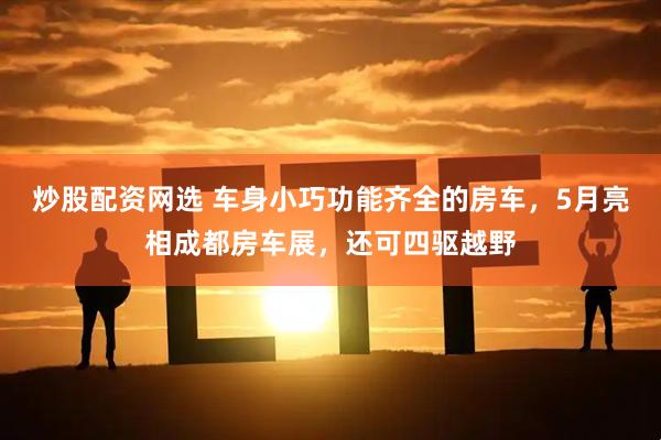 炒股配资网选 车身小巧功能齐全的房车，5月亮相成都房车展，还可四驱越野